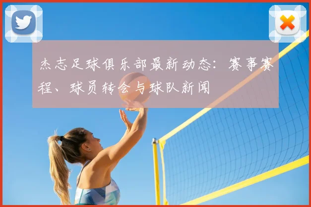 杰志足球俱乐部最新动态:赛事赛程、球员转会与球队新闻